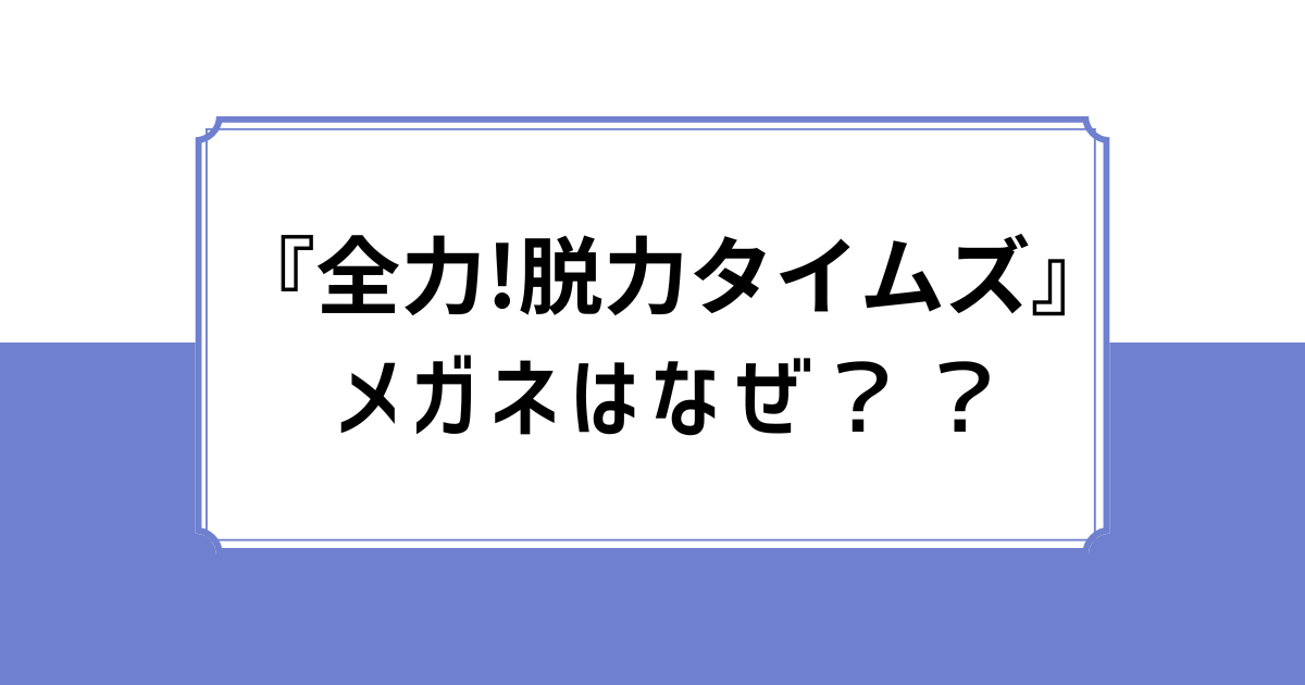 『全力!脱力タイムズ』メガネはなぜ？？